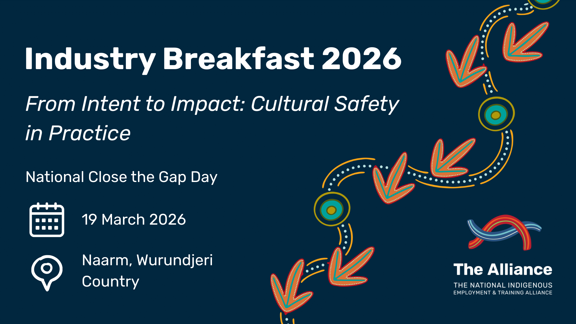 Dark navy promotional graphic for Industry Breakfast 2026. White text reads ‘Industry Breakfast 2026’ with the theme ‘From Intent to Impact: Cultural Safety in Practice’. Additional text notes National Close the Gap Day, the date 19 March 2026, and the location Naarm, Wurundjeri Country, alongside calendar and location icons. The right side features a flowing emu-track inspired design with circular motifs in orange, teal, yellow and white. The Alliance logo appears at the bottom right.